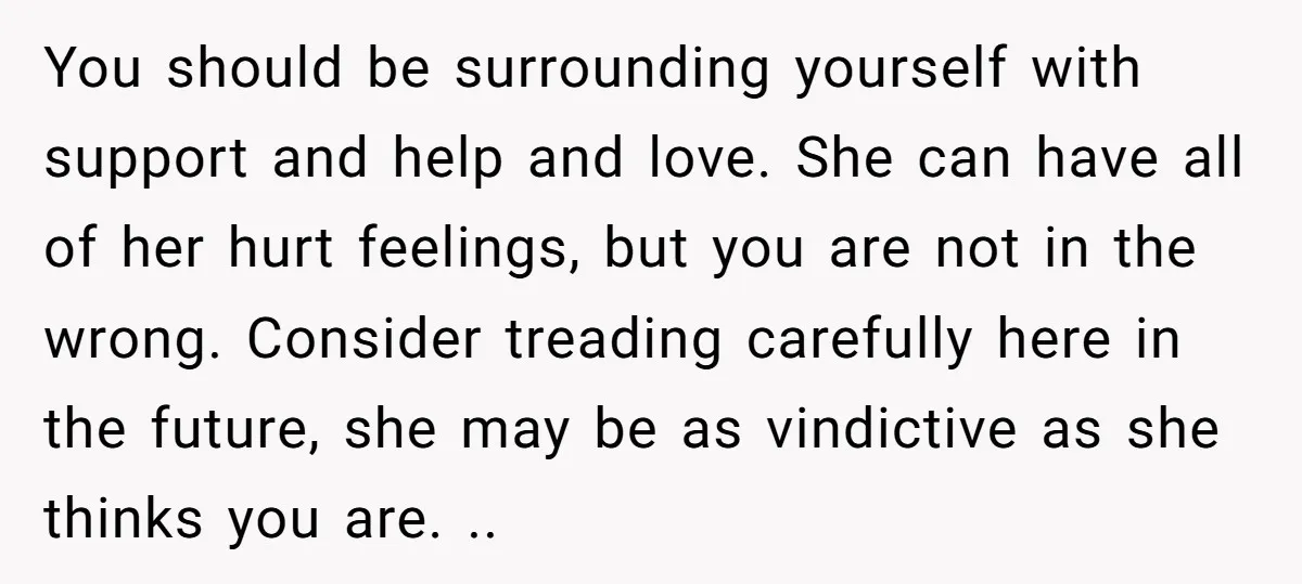 You should be surrounding yourself with support and help and love. She can have all of her hurt feelings, but you are not in the wrong. Consider treading carefully here...
