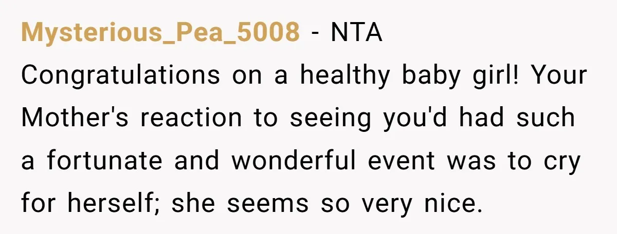 Mysterious_Pea_5008 − NTA Congratulations on a healthy baby girl! Your Mother's reaction to seeing you'd had such a fortunate and wonderful event was to cry for herself; she seems so...