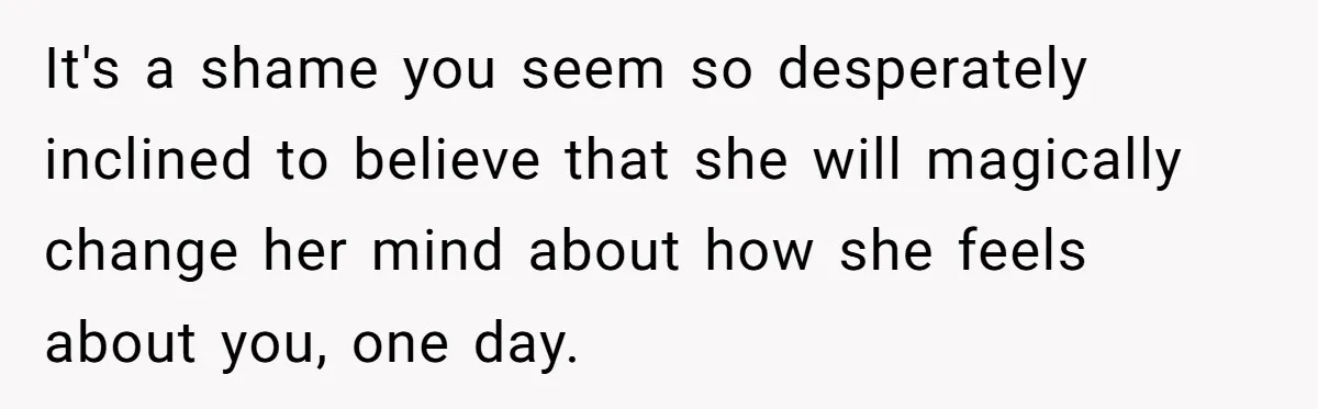 It's a shame you seem so desperately inclined to believe that she will magically change her mind about how she feels about you, one day.