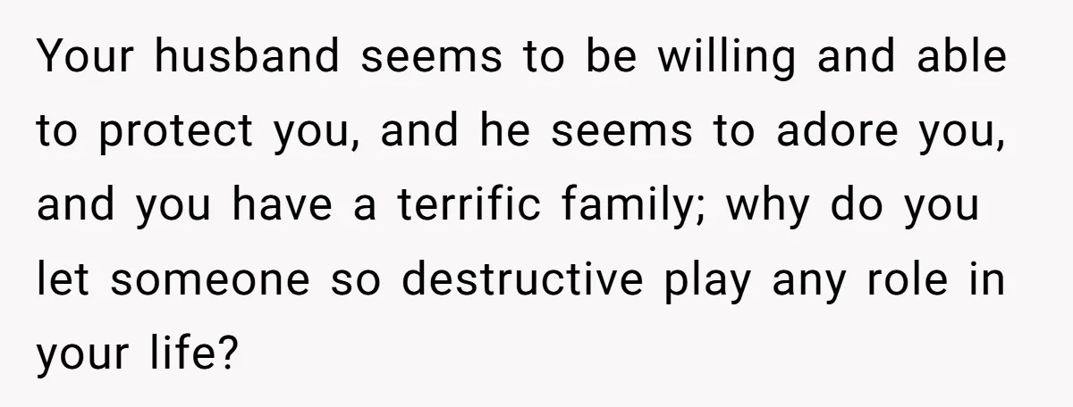 Your husband seems to be willing and able to protect you, and he seems to adore you, and you have a terrific family; why do you let someone so destructive...