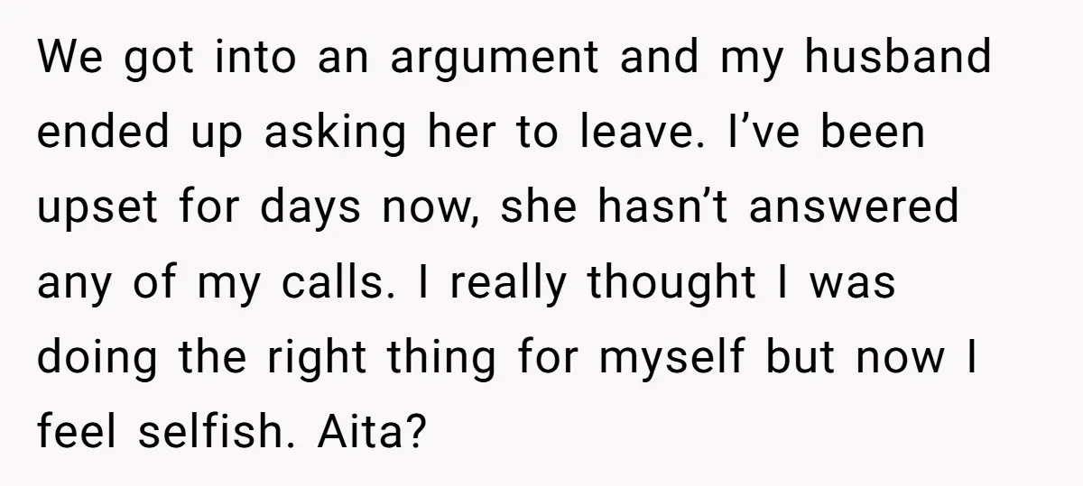 We got into an argument and my husband ended up asking her to leave. I’ve been upset for days now, she hasn’t answered any of my calls. I really thought...