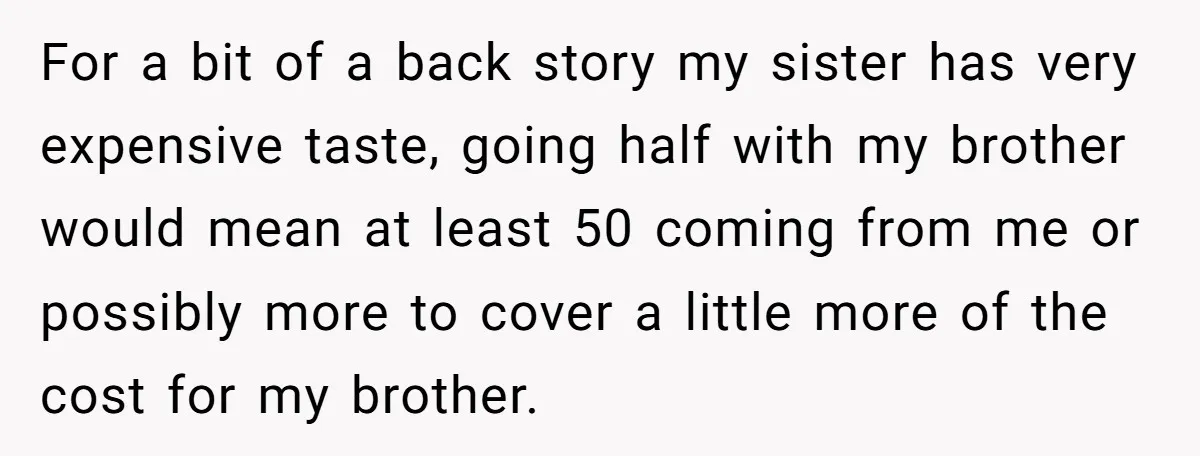 For a bit of a back story my sister has very expensive taste, going half with my brother would mean at least 50 coming from me or possibly more to...