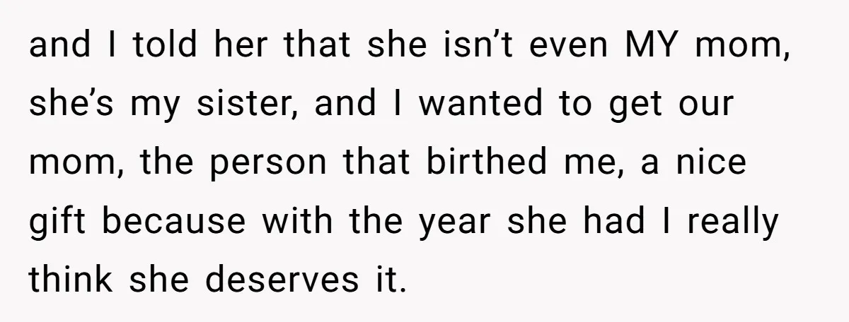 and I told her that she isn’t even MY mom, she’s my sister, and I wanted to get our mom, the person that birthed me, a nice gift because with...