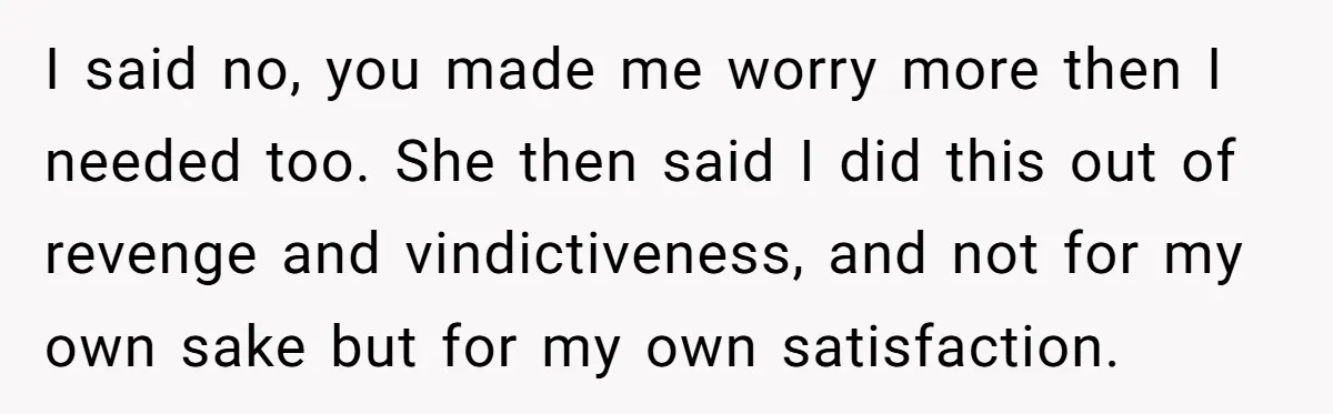 I said no, you made me worry more then I needed too. She then said I did this out of revenge and vindictiveness, and not for my own sake but...