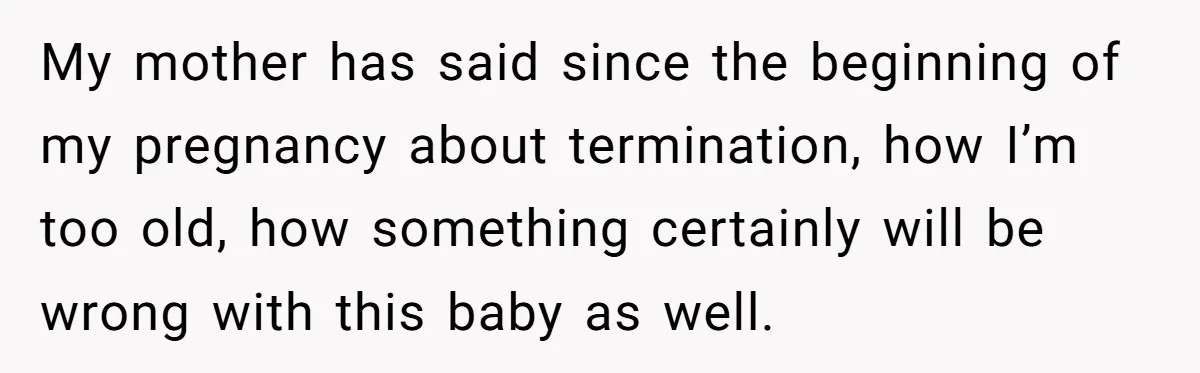 My mother has said since the beginning of my pregnancy about termination, how I’m too old, how something certainly will be wrong with this baby as well.