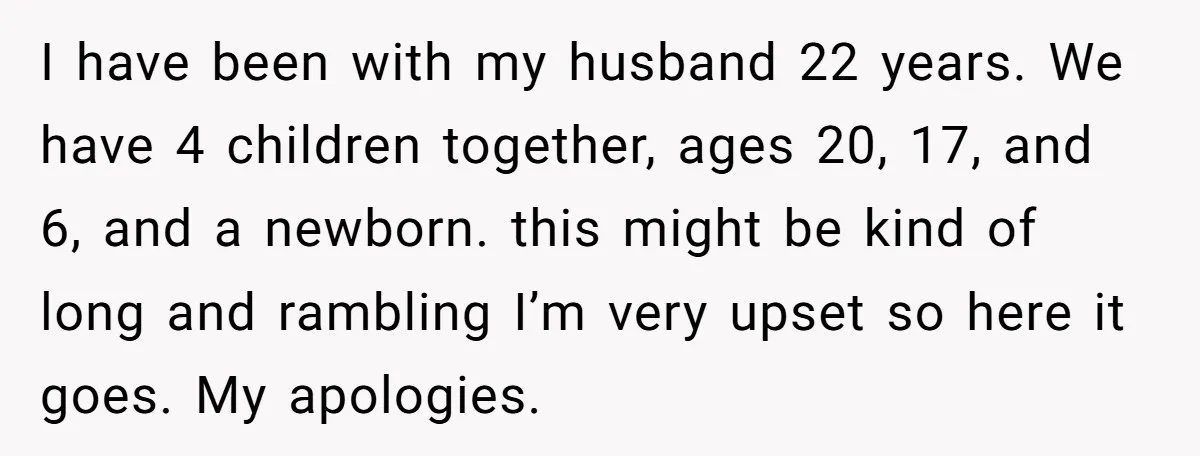 I have been with my husband 22 years. We have 4 children together, ages 20, 17, and 6, and a newborn. this might be kind of long and rambling I’m...