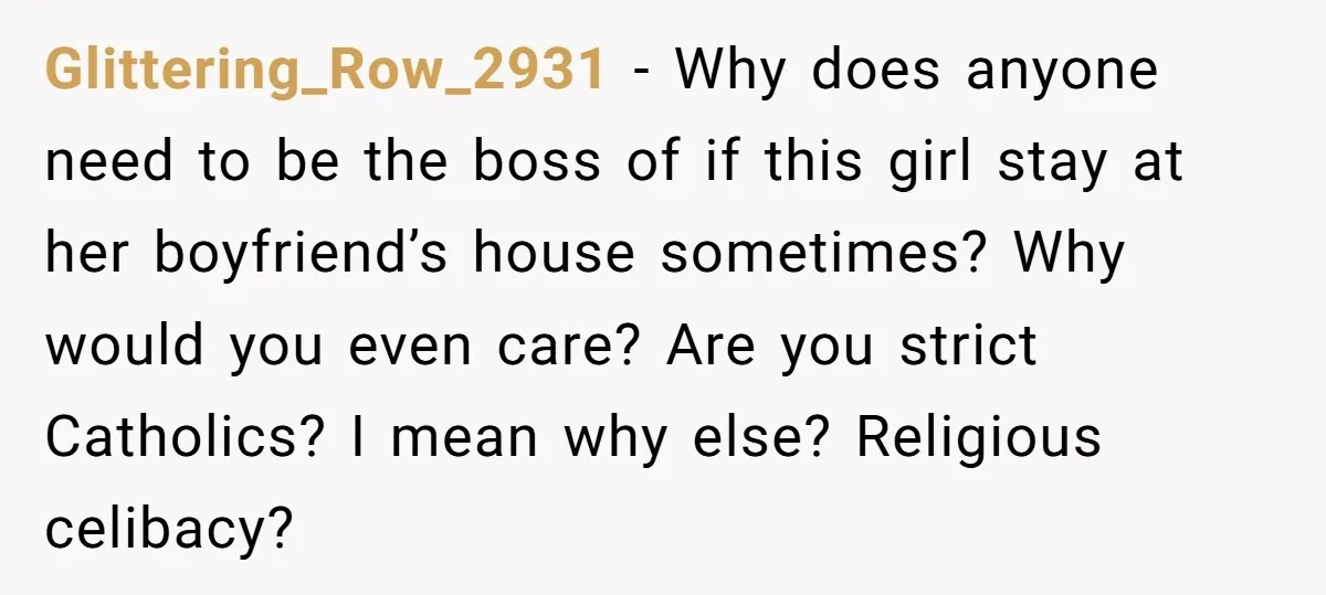 Glittering_Row_2931 − Why does anyone need to be the boss of if this girl stay at her boyfriend’s house sometimes? Why would you even care? Are you strict Catholics? I...