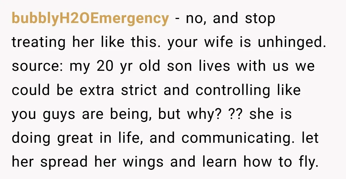 bubblyH2OEmergency − no, and stop treating her like this. your wife is unhinged. source: my 20 yr old son lives with us we could be extra strict and controlling like...
