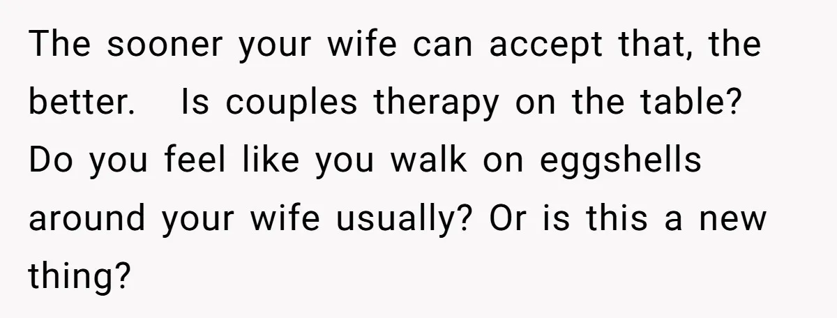The sooner your wife can accept that, the better. Is couples therapy on the table? Do you feel like you walk on eggshells around your wife usually? Or is this...