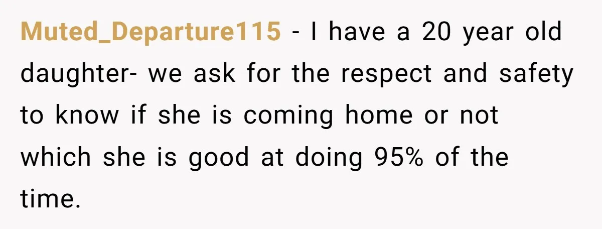 Muted_Departure115 − I have a 20 year old daughter- we ask for the respect and safety to know if she is coming home or not which she is good at...