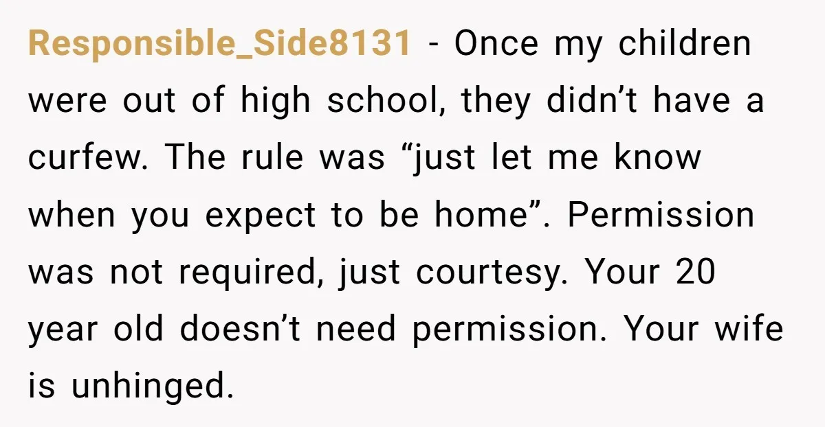 Responsible_Side8131 − Once my children were out of high school, they didn’t have a curfew. The rule was “just let me know when you expect to be home”. Permission was...