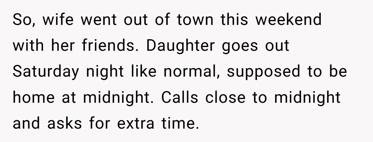 So, wife went out of town this weekend with her friends. Daughter goes out Saturday night like normal, supposed to be home at midnight. Calls close to midnight and asks...