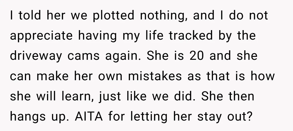 I told her we plotted nothing, and I do not appreciate having my life tracked by the driveway cams again. She is 20 and she can make her own mistakes...