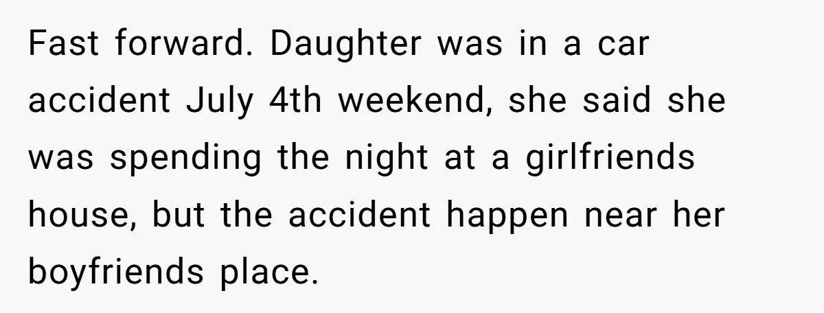 Fast forward. Daughter was in a car accident July 4th weekend, she said she was spending the night at a girlfriends house, but the accident happen near her boyfriends place.