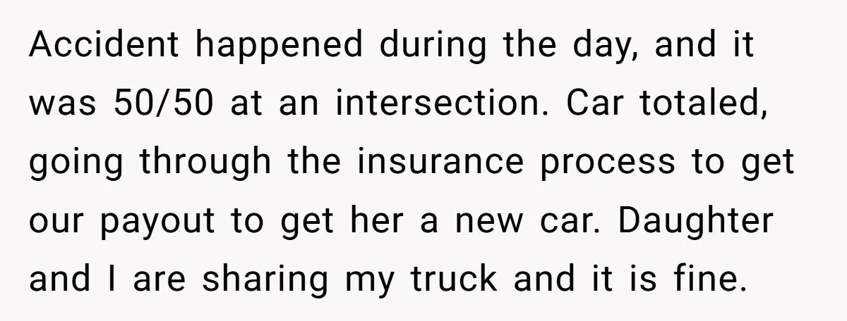 Accident happened during the day, and it was 50/50 at an intersection. Car totaled, going through the insurance process to get our payout to get her a new car. Daughter...