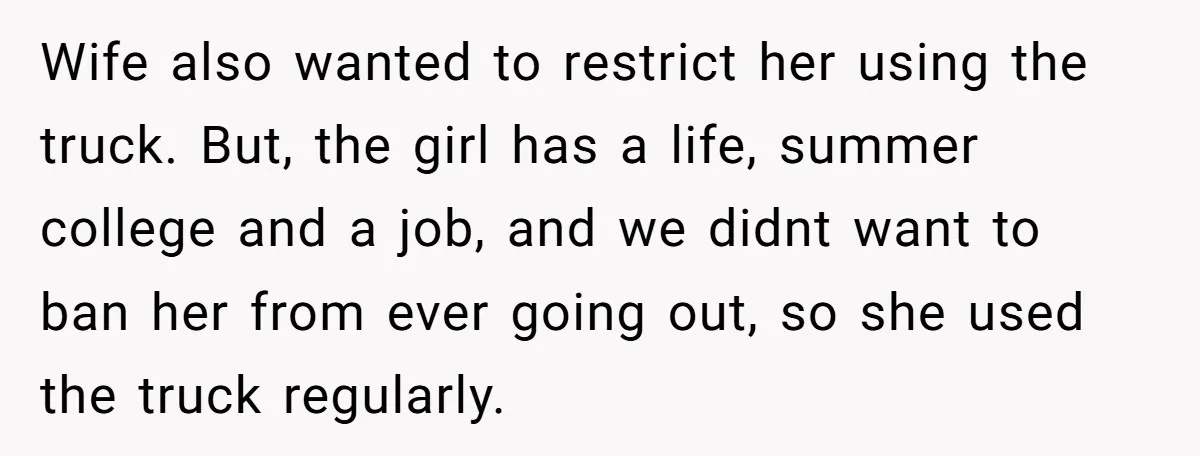 Wife also wanted to restrict her using the truck. But, the girl has a life, summer college and a job, and we didnt want to ban her from ever going...