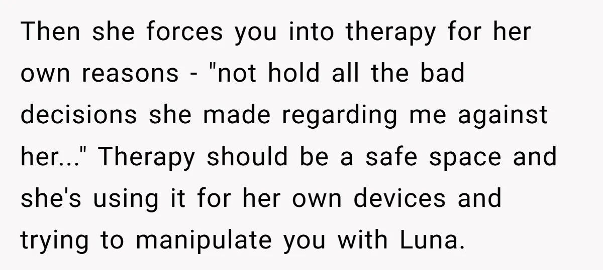 Then she forces you into therapy for her own reasons - "not hold all the bad decisions she made regarding me against her..." Therapy should be a safe space and...