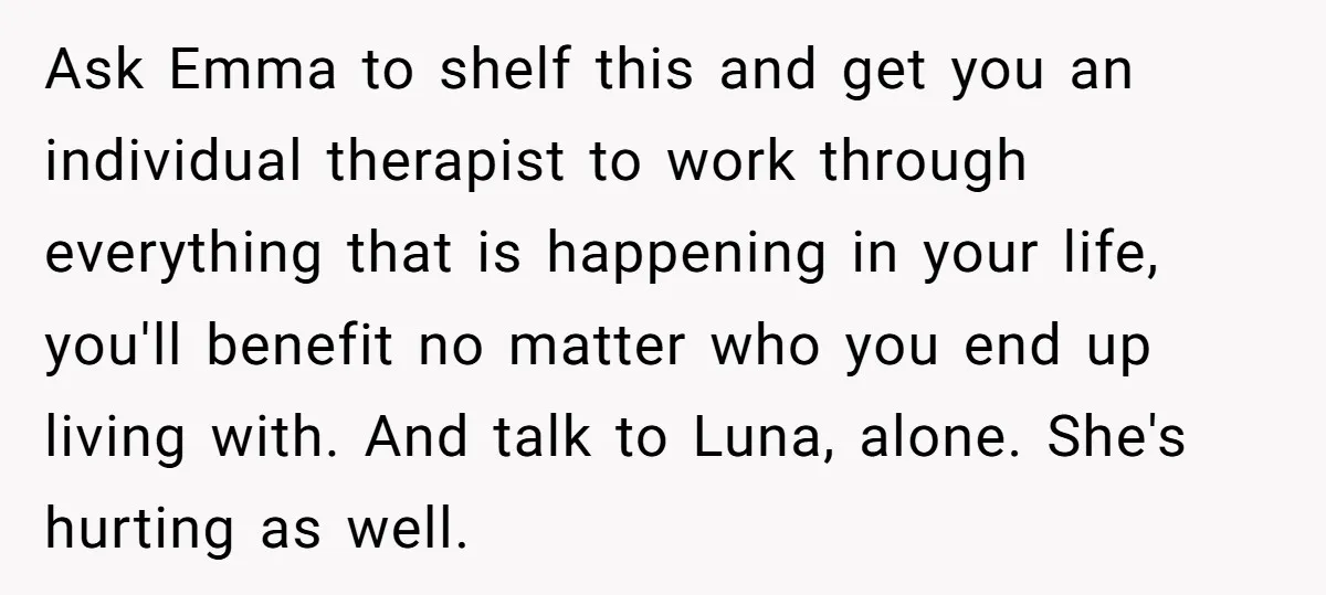 Ask Emma to shelf this and get you an individual therapist to work through everything that is happening in your life, you'll benefit no matter who you end up living...