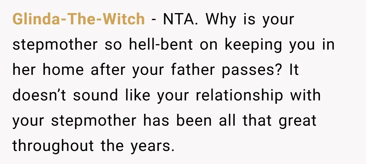 Glinda-The-Witch − NTA. Why is your stepmother so hell-bent on keeping you in her home after your father passes? It doesn’t sound like your relationship with your stepmother has been...