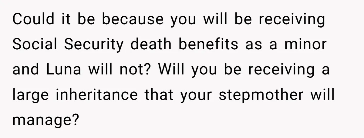 Could it be because you will be receiving Social Security death benefits as a minor and Luna will not? Will you be receiving a large inheritance that your stepmother will...