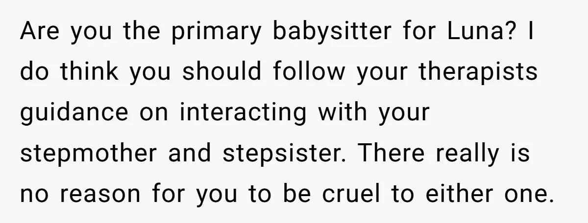 Are you the primary babysitter for Luna? I do think you should follow your therapists guidance on interacting with your stepmother and stepsister. There really is no reason for you...