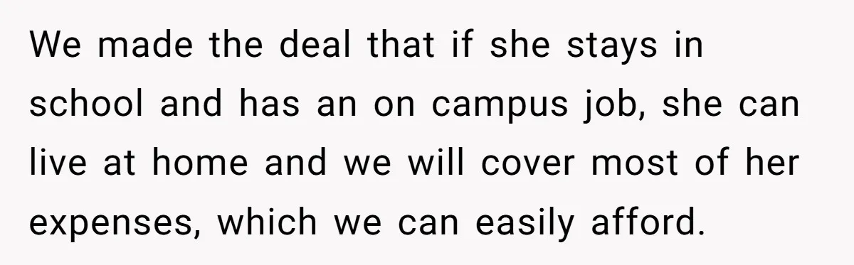 We made the deal that if she stays in school and has an on campus job, she can live at home and we will cover most of her expenses, which...