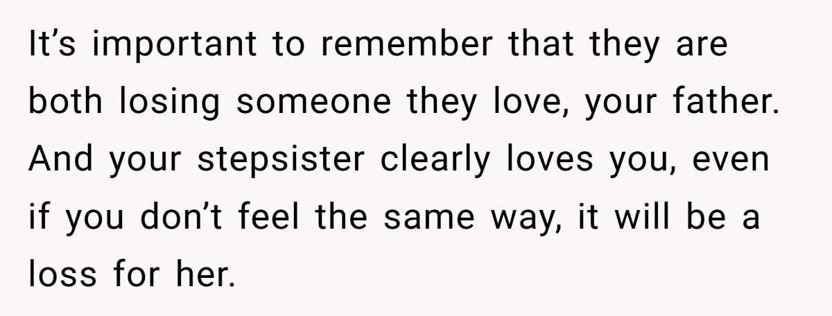It’s important to remember that they are both losing someone they love, your father. And your stepsister clearly loves you, even if you don’t feel the same way, it will...