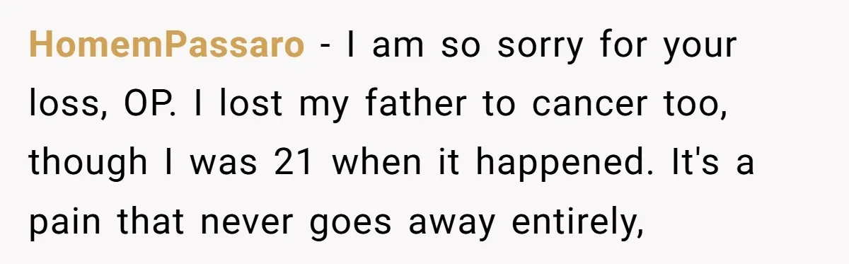 HomemPassaro − I am so sorry for your loss, OP. I lost my father to cancer too, though I was 21 when it happened. It's a pain that never goes...