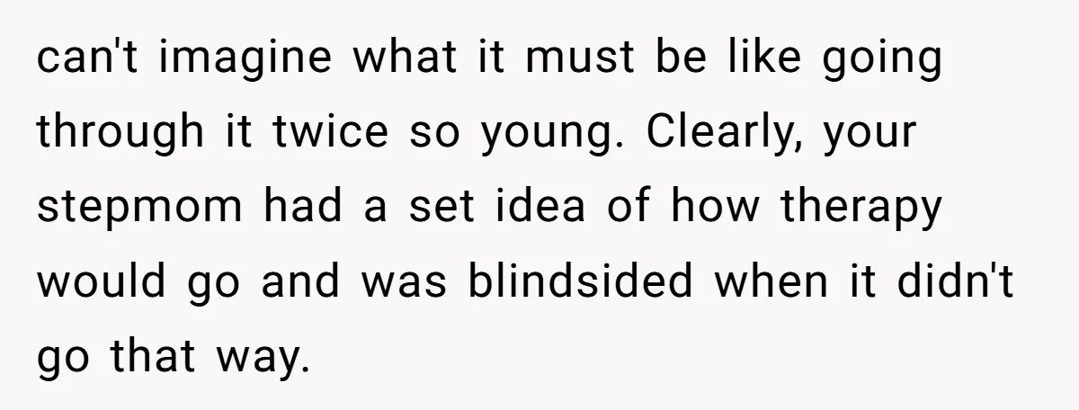 can't imagine what it must be like going through it twice so young. Clearly, your stepmom had a set idea of how therapy would go and was blindsided when it...