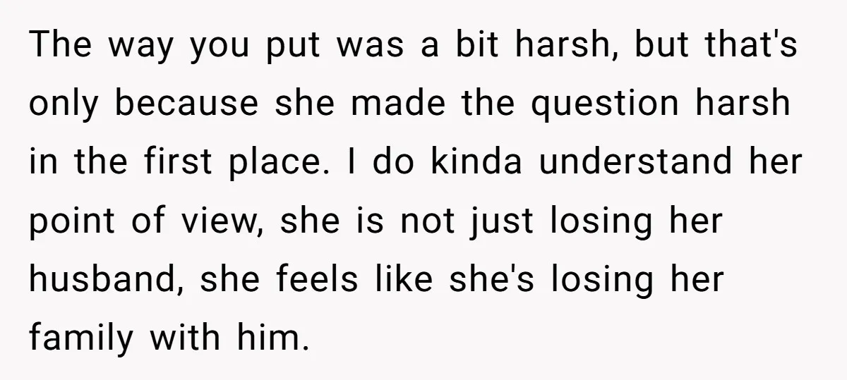 The way you put was a bit harsh, but that's only because she made the question harsh in the first place. I do kinda understand her point of view, she...