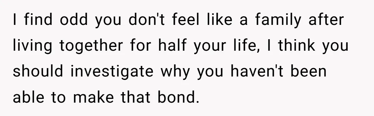 I find odd you don't feel like a family after living together for half your life, I think you should investigate why you haven't been able to make that bond.