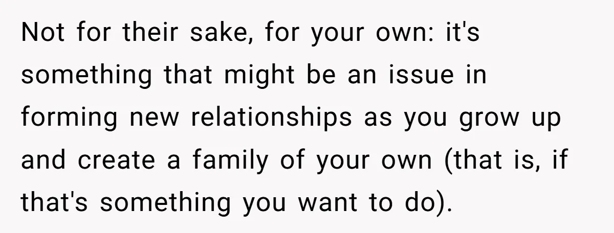 Not for their sake, for your own: it's something that might be an issue in forming new relationships as you grow up and create a family of your own (that...