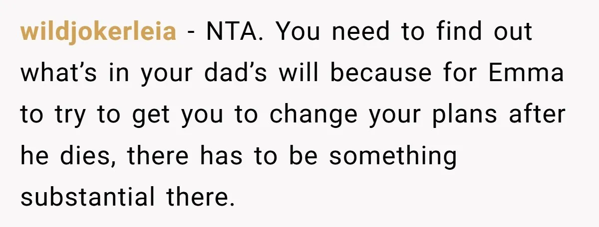 wildjokerleia − NTA. You need to find out what’s in your dad’s will because for Emma to try to get you to change your plans after he dies, there has...