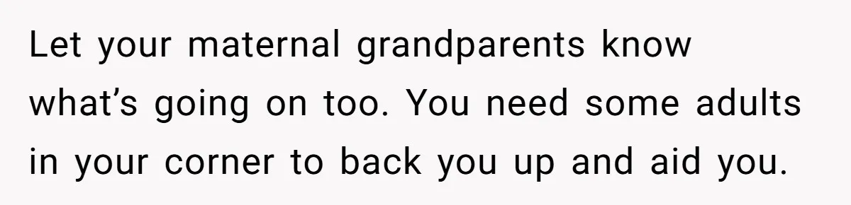 Let your maternal grandparents know what’s going on too. You need some adults in your corner to back you up and aid you.