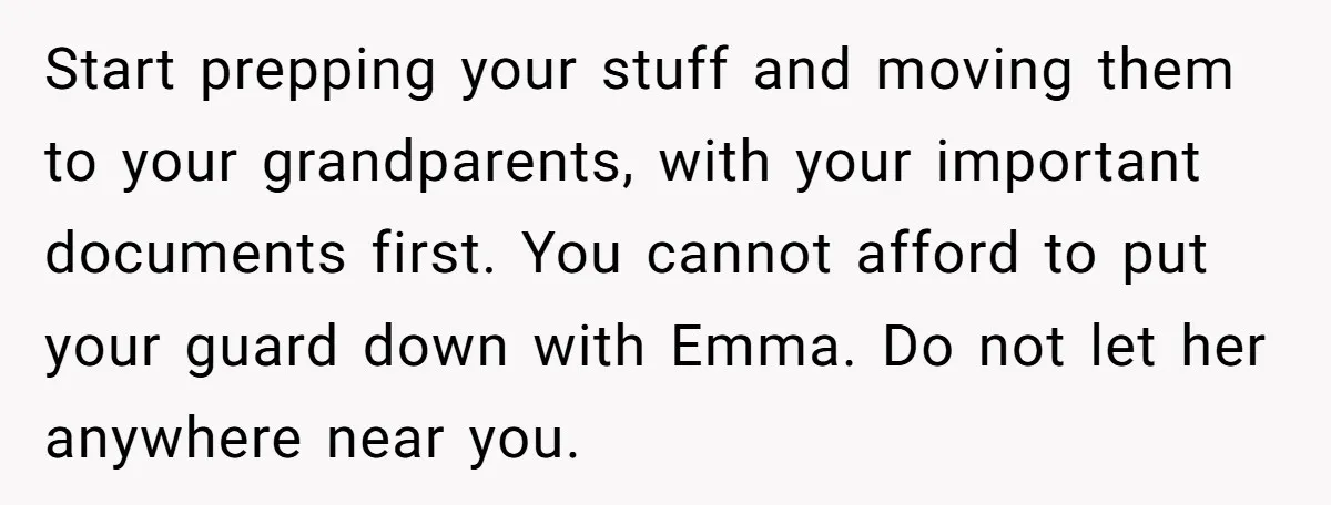 Start prepping your stuff and moving them to your grandparents, with your important documents first. You cannot afford to put your guard down with Emma. Do not let her anywhere...