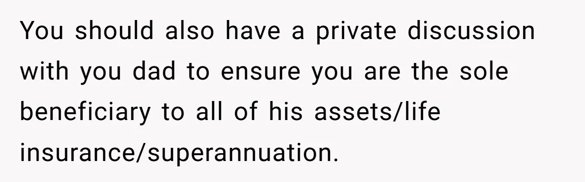 You should also have a private discussion with you dad to ensure you are the sole beneficiary to all of his assets/life insurance/superannuation.