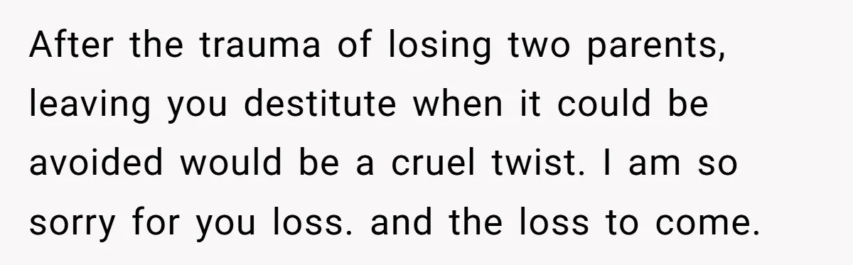After the trauma of losing two parents, leaving you destitute when it could be avoided would be a cruel twist. I am so sorry for you loss. and the loss...
