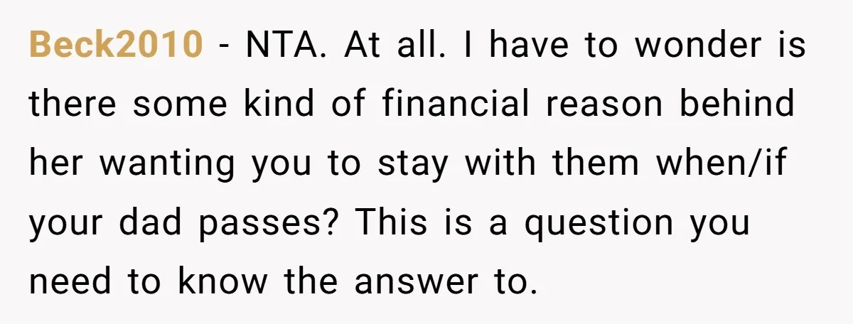 Beck2010 − NTA. At all. I have to wonder is there some kind of financial reason behind her wanting you to stay with them when/if your dad passes? This is...