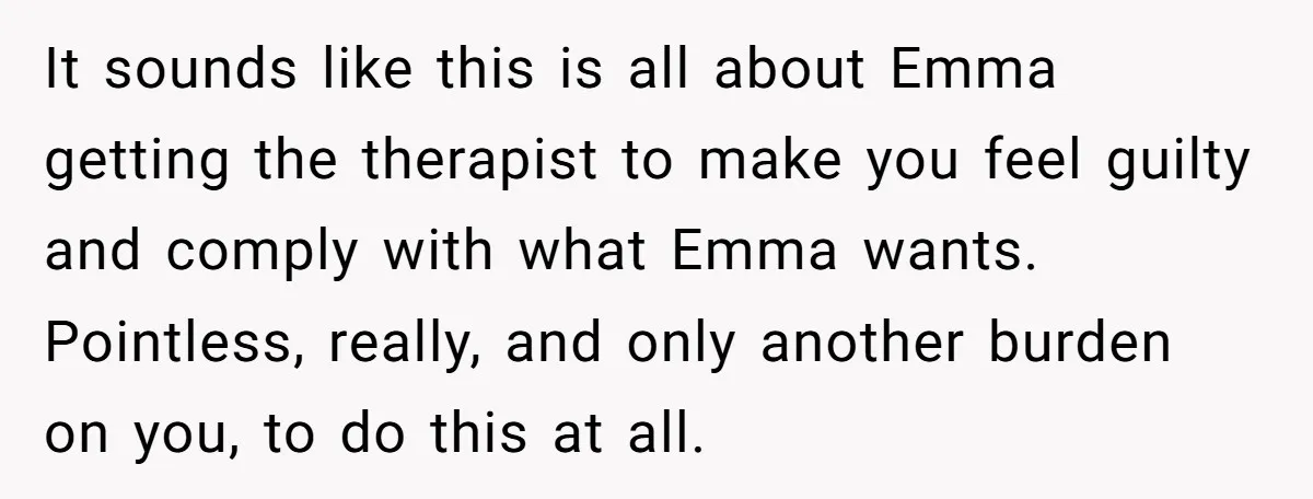 It sounds like this is all about Emma getting the therapist to make you feel guilty and comply with what Emma wants. Pointless, really, and only another burden on you,...