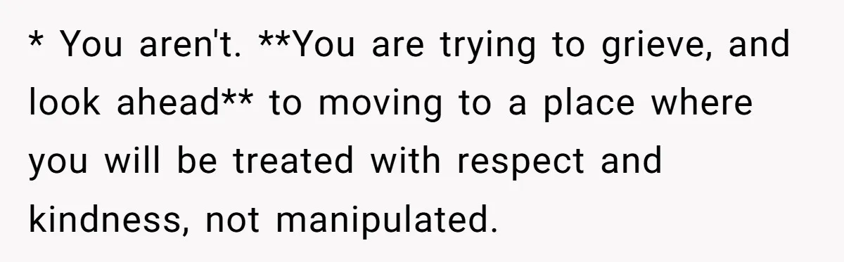 * You aren't. **You are trying to grieve, and look ahead** to moving to a place where you will be treated with respect and kindness, not manipulated.