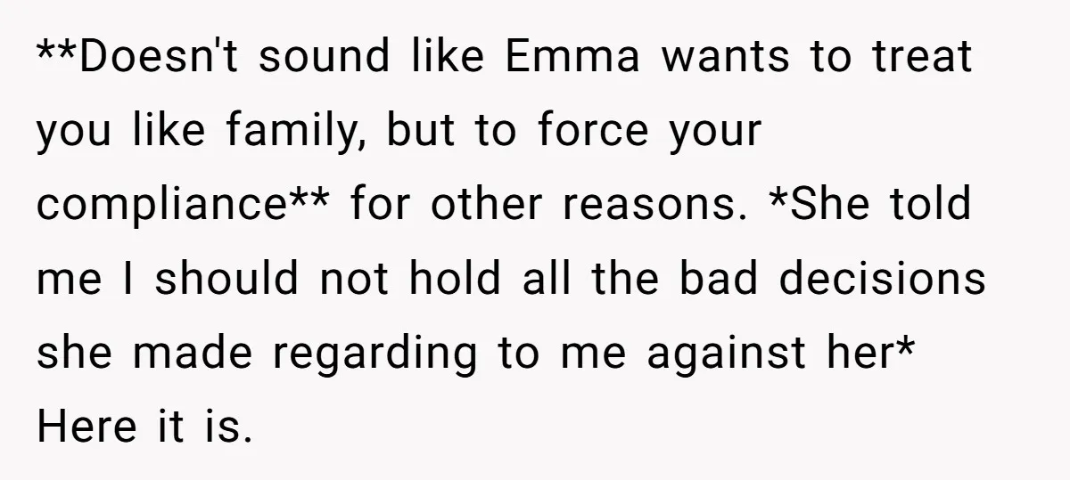 **Doesn't sound like Emma wants to treat you like family, but to force your compliance** for other reasons. *She told me I should not hold all the bad decisions she...
