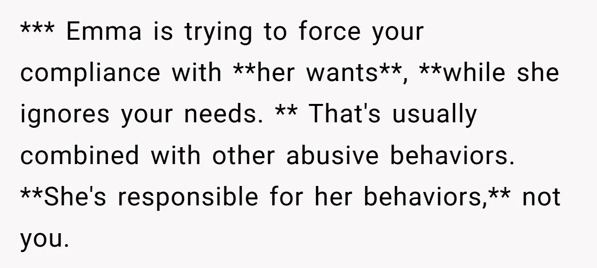 *** Emma is trying to force your compliance with **her wants**, **while she ignores your needs. ** That's usually combined with other abusive behaviors. **She's responsible for her behaviors,** not...