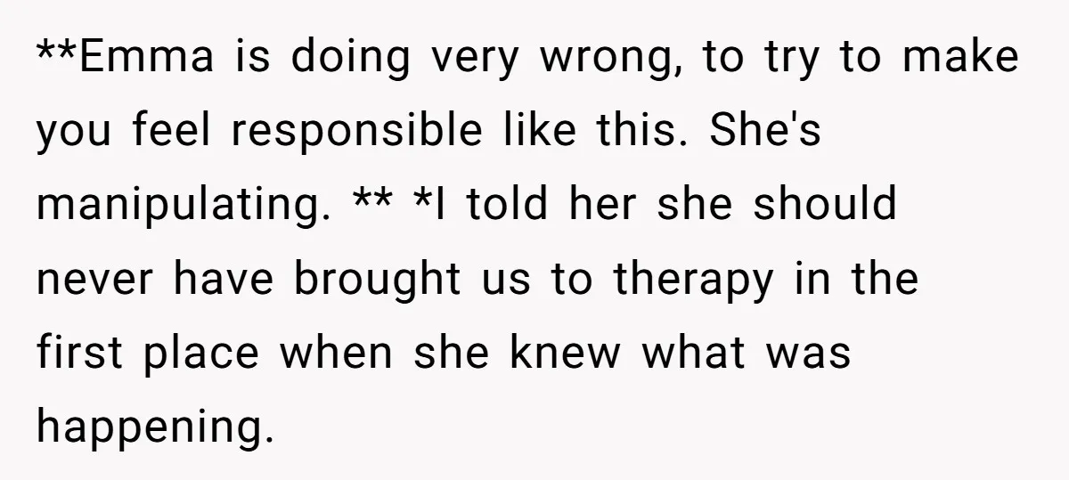 **Emma is doing very wrong, to try to make you feel responsible like this. She's manipulating. ** *I told her she should never have brought us to therapy in the...