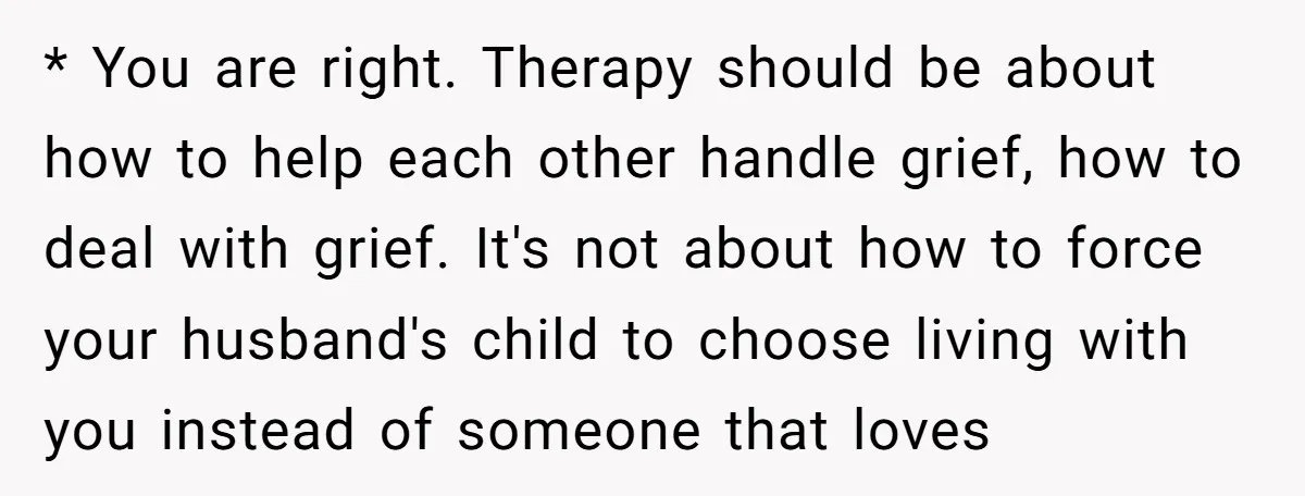 * You are right. Therapy should be about how to help each other handle grief, how to deal with grief. It's not about how to force your husband's child to...
