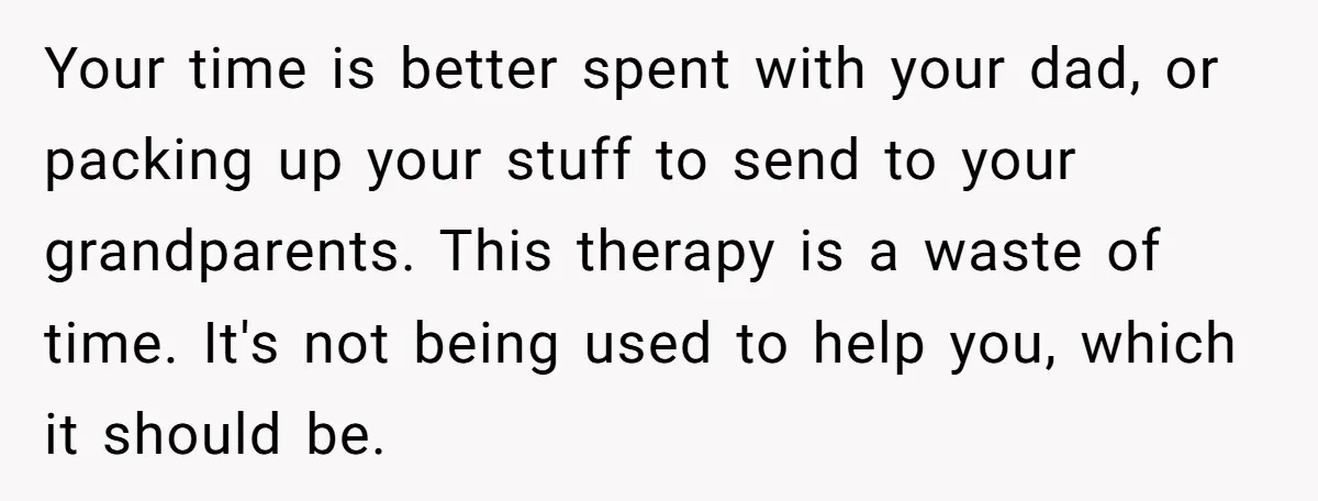 Your time is better spent with your dad, or packing up your stuff to send to your grandparents. This therapy is a waste of time. It's not being used to...