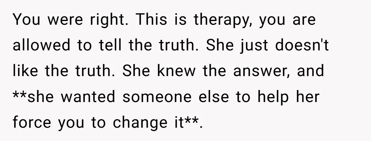 You were right. This is therapy, you are allowed to tell the truth. She just doesn't like the truth. She knew the answer, and **she wanted someone else to help...