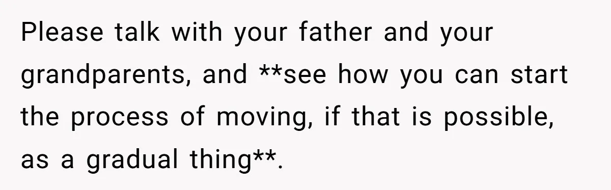 Please talk with your father and your grandparents, and **see how you can start the process of moving, if that is possible, as a gradual thing**.