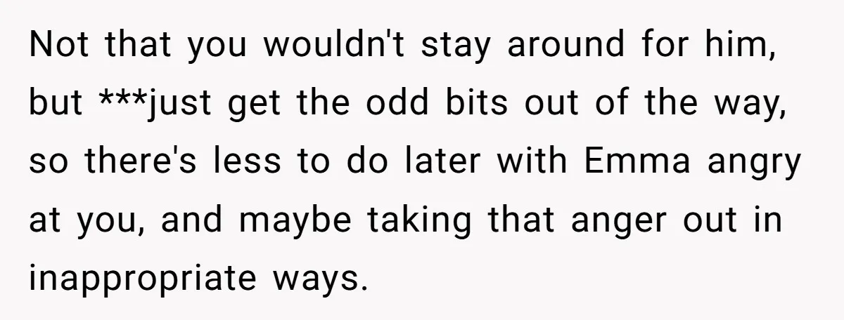 Not that you wouldn't stay around for him, but ***just get the odd bits out of the way, so there's less to do later with Emma angry at you, and...