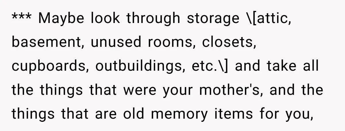 *** Maybe look through storage \[attic, basement, unused rooms, closets, cupboards, outbuildings, etc.\] and take all the things that were your mother's, and the things that are old memory items...