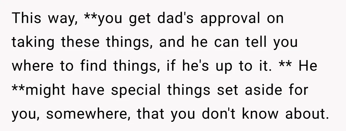 This way, **you get dad's approval on taking these things, and he can tell you where to find things, if he's up to it. ** He **might have special things...